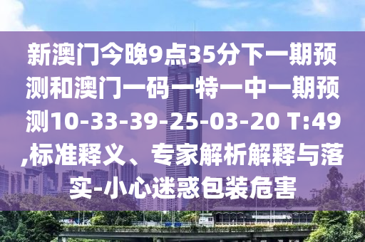 新澳門今晚9點35分下一期預(yù)測和澳門一碼一特一中一期預(yù)測10-33-39-25-03-20 T:49,標(biāo)準釋義、專家解析解釋與落實-小心迷惑包裝危害
