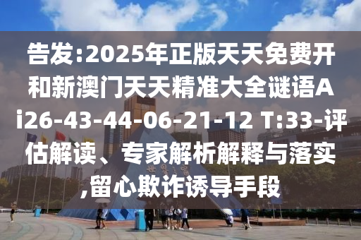 告發(fā):2025年正版天天免費(fèi)開和新澳門天天精準(zhǔn)大全謎語Ai26-43-44-06-21-12 T:33-評(píng)估解讀、專家解析解釋與落實(shí),留心欺詐誘導(dǎo)手段